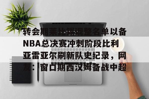 九游账号登录-包含转会期莱比锡调整名单以备NBA总决赛冲刺阶段比利亚雷亚尔刷新队史纪录，网友：窗口期西汉姆备战中超的词条